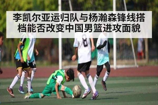 李凯尔亚运归队与杨瀚森锋线搭档能否改变中国男篮进攻面貌